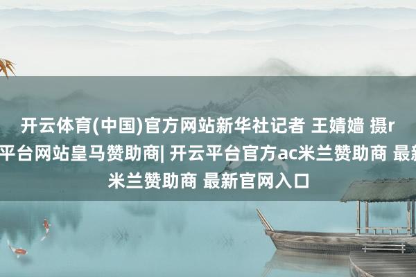 开云体育(中国)官方网站新华社记者 王婧嫱 摄r　　如今-开云平台网站皇马赞助商| 开云平台官方ac米兰赞助商 最新官网入口