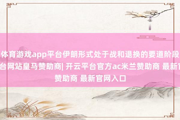 体育游戏app平台伊朗形式处于战和退换的要道阶段-开云平台网站皇马赞助商| 开云平台官方ac米兰赞助商 最新官网入口