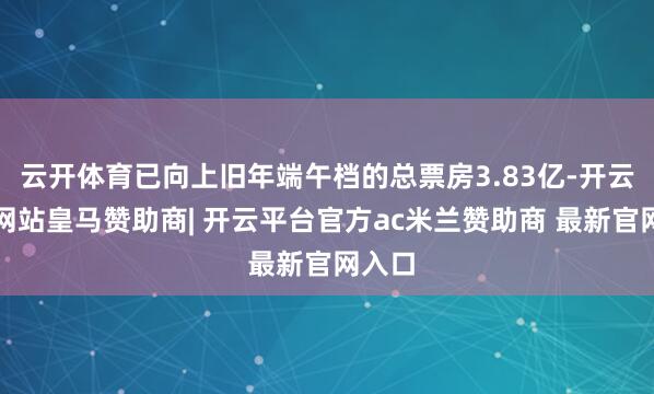 云开体育已向上旧年端午档的总票房3.83亿-开云平台网站皇马赞助商| 开云平台官方ac米兰赞助商 最新官网入口