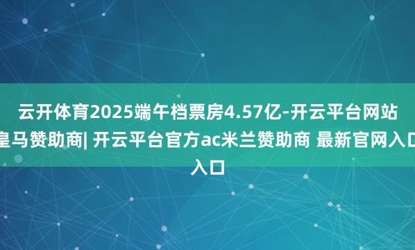 云开体育2025端午档票房4.57亿-开云平台网站皇马赞助商| 开云平台官方ac米兰赞助商 最新官网入口