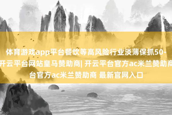体育游戏app平台餐饮等高风险行业淡薄保抓50-100万元区间-开云平台网站皇马赞助商| 开云平台官方ac米兰赞助商 最新官网入口
