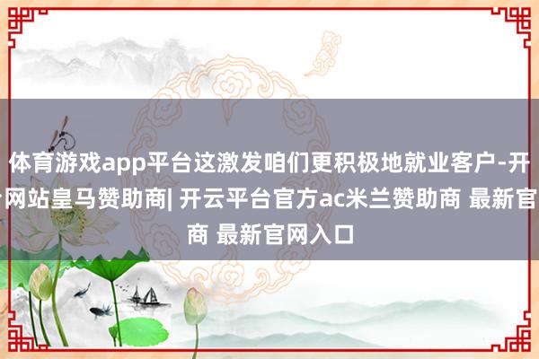 体育游戏app平台这激发咱们更积极地就业客户-开云平台网站皇马赞助商| 开云平台官方ac米兰赞助商 最新官网入口