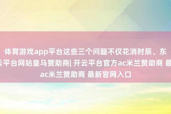 体育游戏app平台这些三个问题不仅花消时辰、东谈主力-开云平台网站皇马赞助商| 开云平台官方ac米兰赞助商 最新官网入口