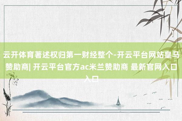云开体育著述权归第一财经整个-开云平台网站皇马赞助商| 开云平台官方ac米兰赞助商 最新官网入口