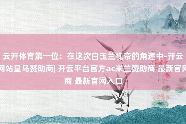 云开体育第一位：在这次白玉兰视帝的角逐中-开云平台网站皇马赞助商| 开云平台官方ac米兰赞助商 最新官网入口