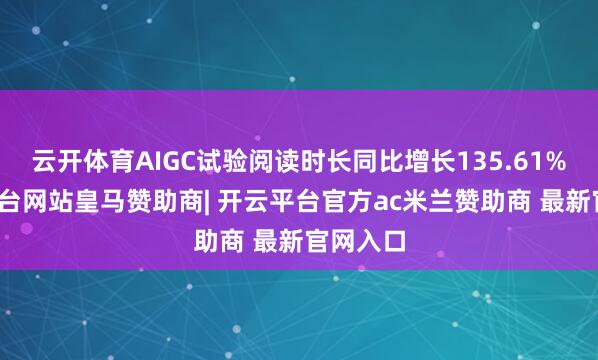 云开体育AIGC试验阅读时长同比增长135.61%-开云平台网站皇马赞助商| 开云平台官方ac米兰赞助商 最新官网入口