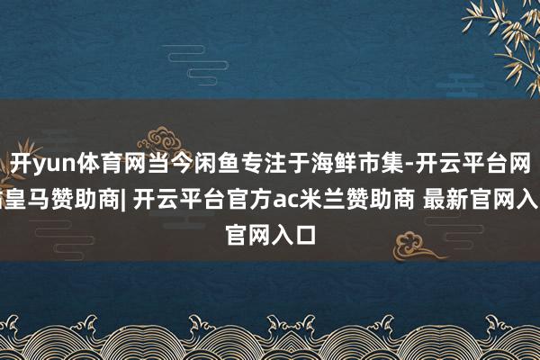 开yun体育网当今闲鱼专注于海鲜市集-开云平台网站皇马赞助商| 开云平台官方ac米兰赞助商 最新官网入口
