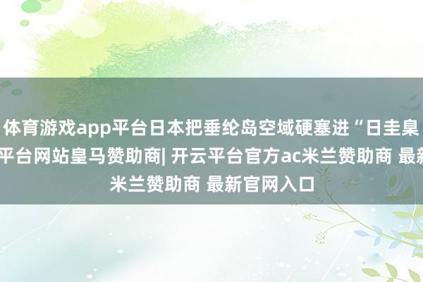 体育游戏app平台日本把垂纶岛空域硬塞进“日圭臬空”-开云平台网站皇马赞助商| 开云平台官方ac米兰赞助商 最新官网入口