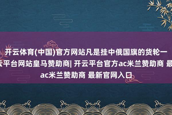 开云体育(中国)官方网站凡是挂中俄国旗的货轮一律放行-开云平台网站皇马赞助商| 开云平台官方ac米兰赞助商 最新官网入口