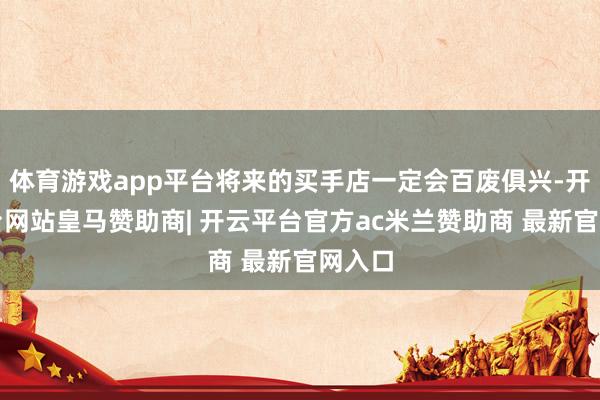体育游戏app平台将来的买手店一定会百废俱兴-开云平台网站皇马赞助商| 开云平台官方ac米兰赞助商 最新官网入口