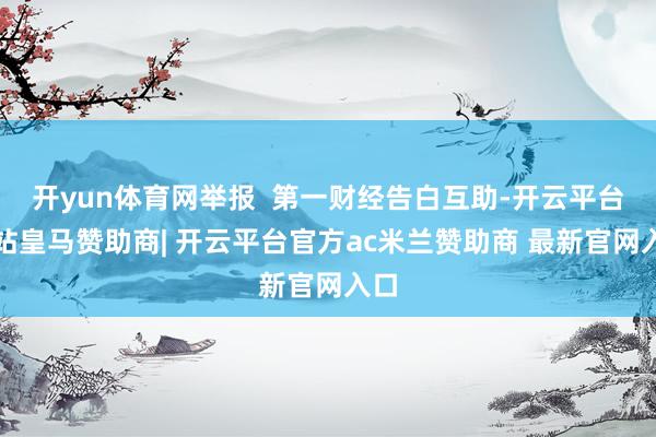 开yun体育网举报  第一财经告白互助-开云平台网站皇马赞助商| 开云平台官方ac米兰赞助商 最新官网入口