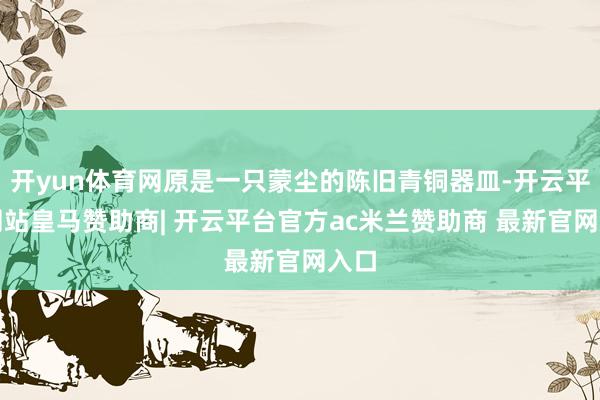 开yun体育网原是一只蒙尘的陈旧青铜器皿-开云平台网站皇马赞助商| 开云平台官方ac米兰赞助商 最新官网入口