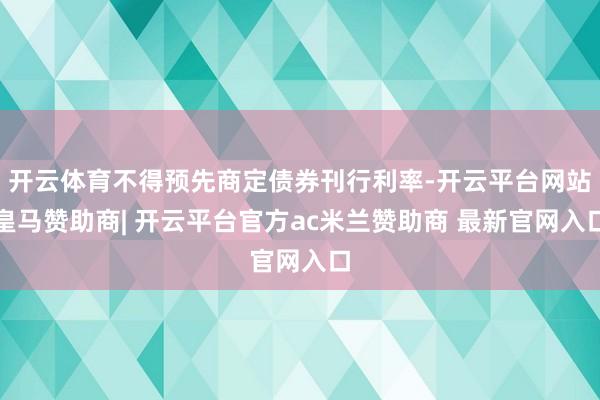 开云体育不得预先商定债券刊行利率-开云平台网站皇马赞助商| 开云平台官方ac米兰赞助商 最新官网入口