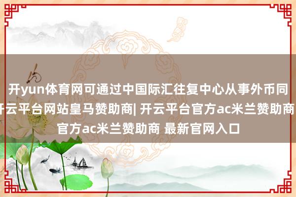 开yun体育网可通过中国际汇往复中心从事外币同行入款往复-开云平台网站皇马赞助商| 开云平台官方ac米兰赞助商 最新官网入口