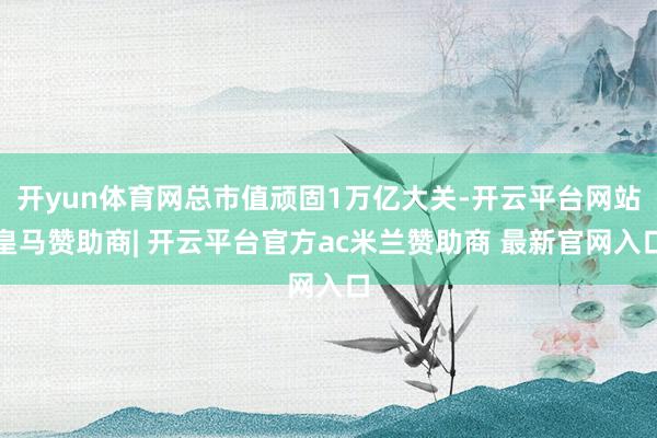 开yun体育网总市值顽固1万亿大关-开云平台网站皇马赞助商| 开云平台官方ac米兰赞助商 最新官网入口