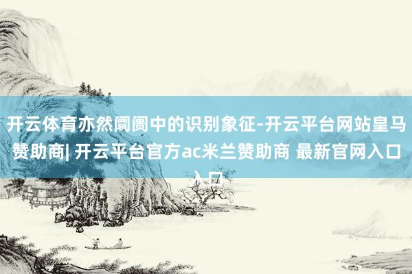 开云体育亦然阛阓中的识别象征-开云平台网站皇马赞助商| 开云平台官方ac米兰赞助商 最新官网入口