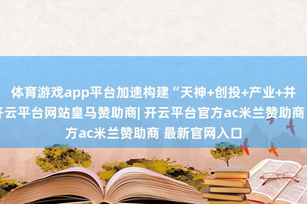 体育游戏app平台加速构建“天神+创投+产业+并购”基金群-开云平台网站皇马赞助商| 开云平台官方ac米兰赞助商 最新官网入口
