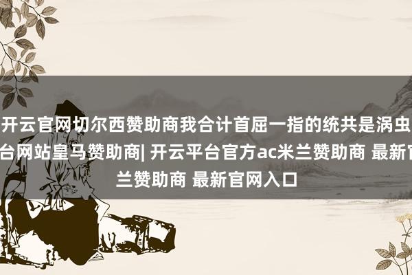开云官网切尔西赞助商我合计首屈一指的统共是涡虫-开云平台网站皇马赞助商| 开云平台官方ac米兰赞助商 最新官网入口