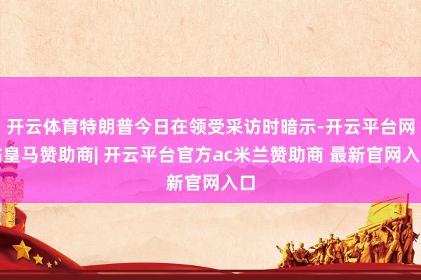 开云体育特朗普今日在领受采访时暗示-开云平台网站皇马赞助商| 开云平台官方ac米兰赞助商 最新官网入口