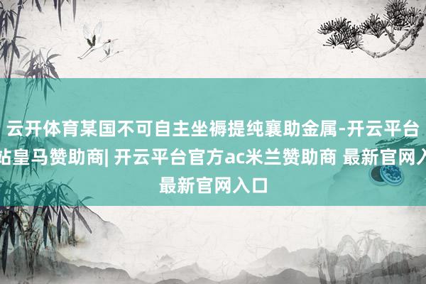 云开体育某国不可自主坐褥提纯襄助金属-开云平台网站皇马赞助商| 开云平台官方ac米兰赞助商 最新官网入口