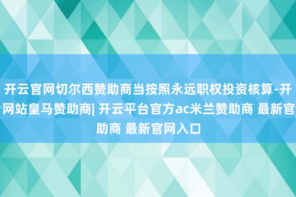 开云官网切尔西赞助商当按照永远职权投资核算-开云平台网站皇马赞助商| 开云平台官方ac米兰赞助商 最新官网入口