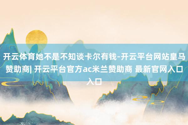 开云体育她不是不知谈卡尔有钱-开云平台网站皇马赞助商| 开云平台官方ac米兰赞助商 最新官网入口
