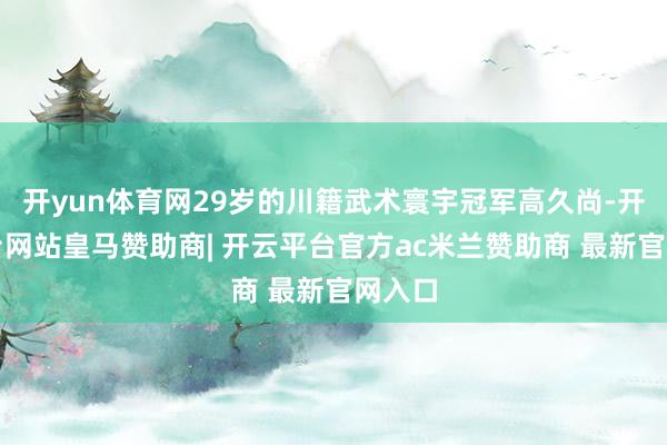 开yun体育网29岁的川籍武术寰宇冠军高久尚-开云平台网站皇马赞助商| 开云平台官方ac米兰赞助商 最新官网入口