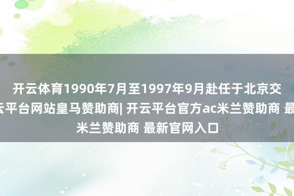 开云体育1990年7月至1997年9月赴任于北京交通大学-开云平台网站皇马赞助商| 开云平台官方ac米兰赞助商 最新官网入口