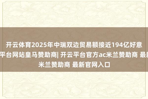 开云体育2025年中瑞双边贸易额接近194亿好意思元-开云平台网站皇马赞助商| 开云平台官方ac米兰赞助商 最新官网入口