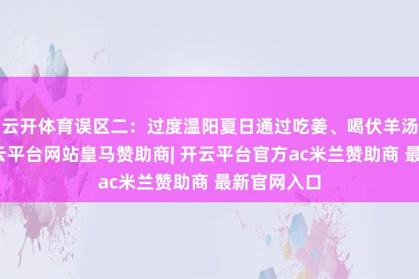 云开体育误区二：过度温阳夏日通过吃姜、喝伏羊汤来养生-开云平台网站皇马赞助商| 开云平台官方ac米兰赞助商 最新官网入口