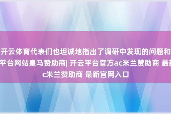 开云体育代表们也坦诚地指出了调研中发现的问题和不及-开云平台网站皇马赞助商| 开云平台官方ac米兰赞助商 最新官网入口