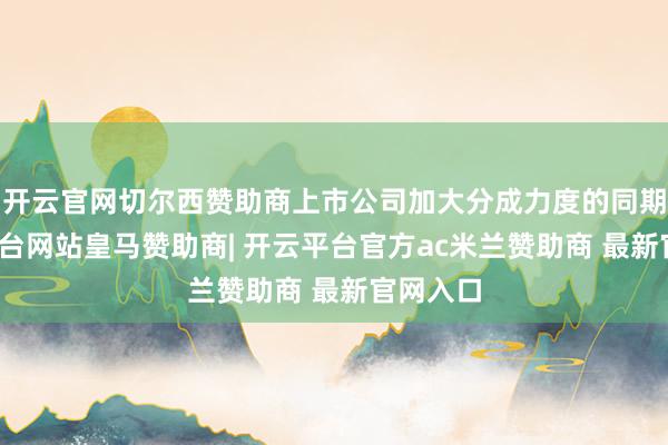 开云官网切尔西赞助商上市公司加大分成力度的同期-开云平台网站皇马赞助商| 开云平台官方ac米兰赞助商 最新官网入口
