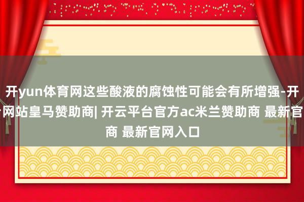 开yun体育网这些酸液的腐蚀性可能会有所增强-开云平台网站皇马赞助商| 开云平台官方ac米兰赞助商 最新官网入口