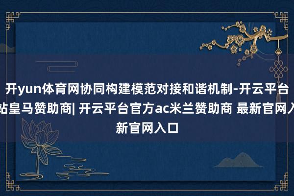 开yun体育网协同构建模范对接和谐机制-开云平台网站皇马赞助商| 开云平台官方ac米兰赞助商 最新官网入口