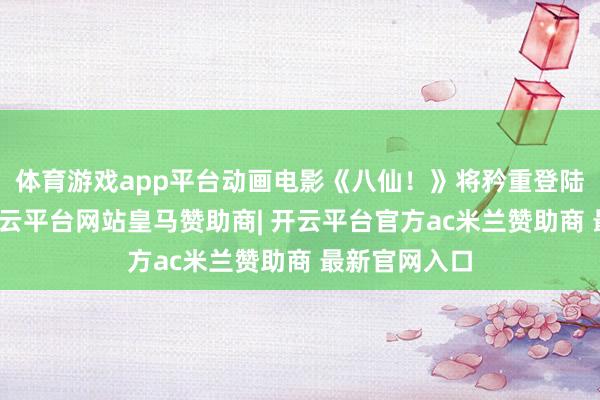 体育游戏app平台动画电影《八仙!》将矜重登陆世界院线-开云平台网站皇马赞助商| 开云平台官方ac米兰赞助商 最新官网入口