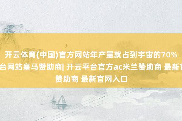 开云体育(中国)官方网站年产量就占到宇宙的70%-开云平台网站皇马赞助商| 开云平台官方ac米兰赞助商 最新官网入口