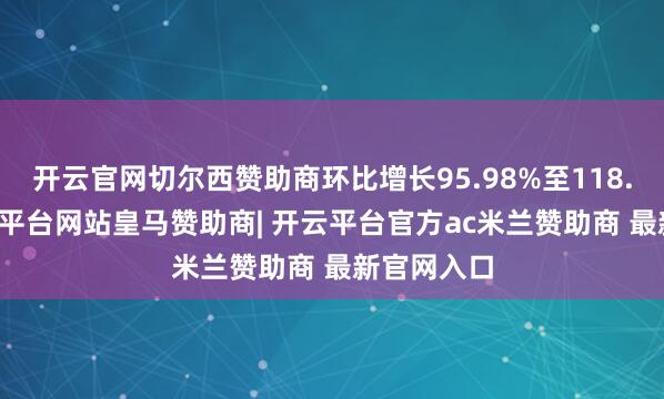 开云官网切尔西赞助商环比增长95.98%至118.97%-开云平台网站皇马赞助商| 开云平台官方ac米兰赞助商 最新官网入口