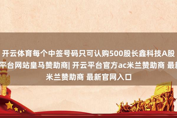 开云体育每个中签号码只可认购500股长鑫科技A股股票-开云平台网站皇马赞助商| 开云平台官方ac米兰赞助商 最新官网入口