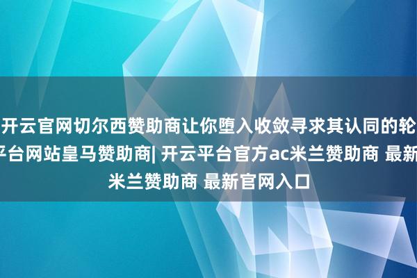 开云官网切尔西赞助商让你堕入收敛寻求其认同的轮回-开云平台网站皇马赞助商| 开云平台官方ac米兰赞助商 最新官网入口