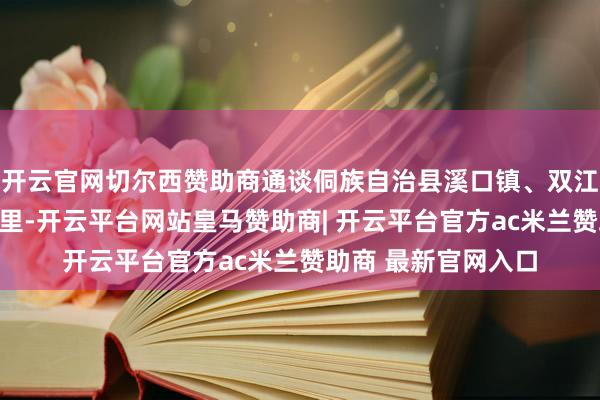 开云官网切尔西赞助商通谈侗族自治县溪口镇、双江镇、万佛山镇等州里-开云平台网站皇马赞助商| 开云平台官方ac米兰赞助商 最新官网入口