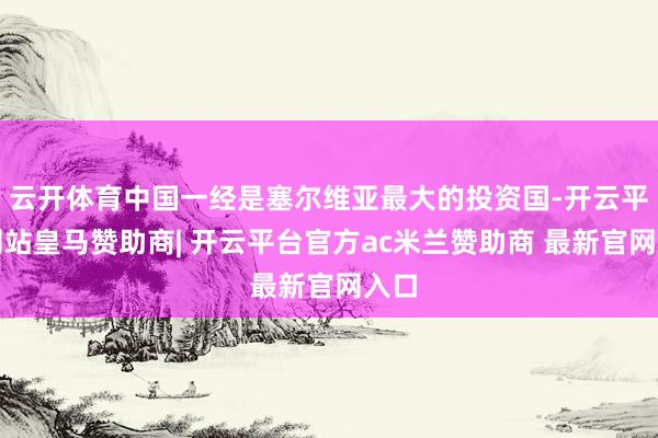 云开体育中国一经是塞尔维亚最大的投资国-开云平台网站皇马赞助商| 开云平台官方ac米兰赞助商 最新官网入口