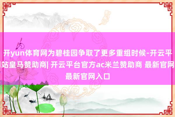 开yun体育网为碧桂园争取了更多重组时候-开云平台网站皇马赞助商| 开云平台官方ac米兰赞助商 最新官网入口