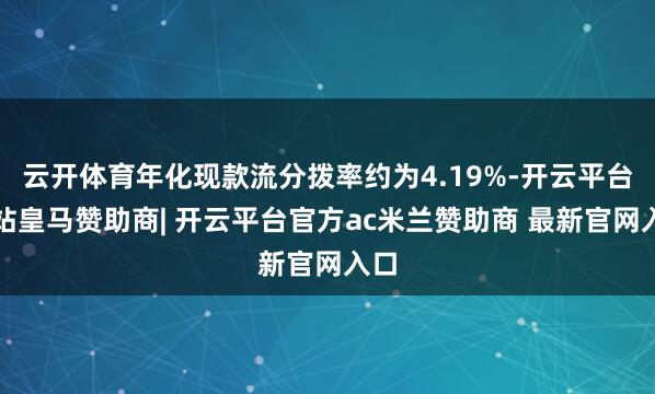 云开体育年化现款流分拨率约为4.19%-开云平台网站皇马赞助商| 开云平台官方ac米兰赞助商 最新官网入口