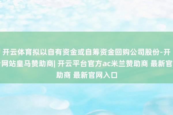 开云体育拟以自有资金或自筹资金回购公司股份-开云平台网站皇马赞助商| 开云平台官方ac米兰赞助商 最新官网入口