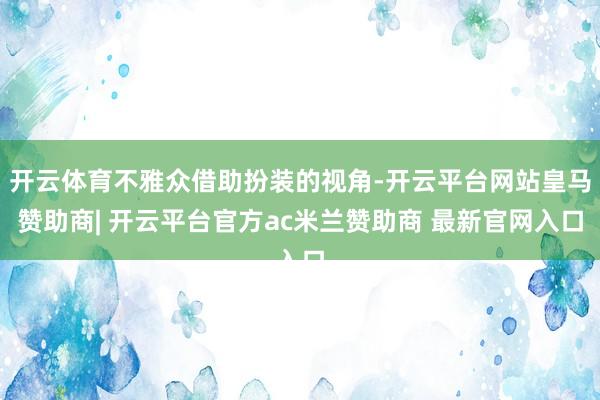 开云体育不雅众借助扮装的视角-开云平台网站皇马赞助商| 开云平台官方ac米兰赞助商 最新官网入口