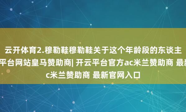 云开体育2.穆勒鞋穆勒鞋关于这个年龄段的东谈主来说-开云平台网站皇马赞助商| 开云平台官方ac米兰赞助商 最新官网入口