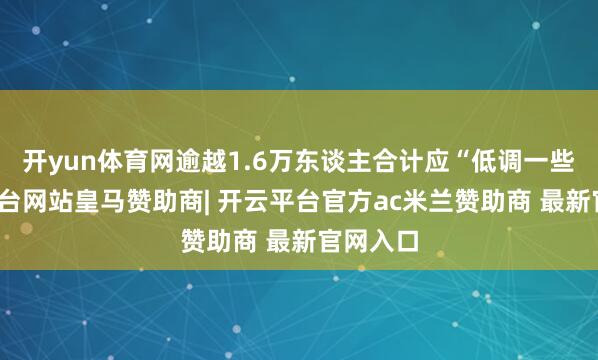 开yun体育网逾越1.6万东谈主合计应“低调一些-开云平台网站皇马赞助商| 开云平台官方ac米兰赞助商 最新官网入口
