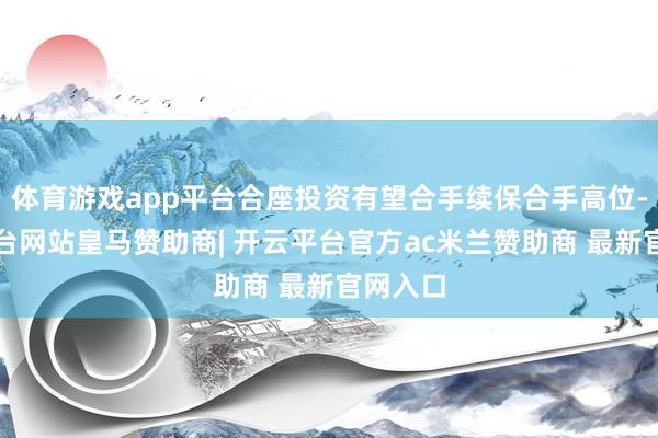 体育游戏app平台合座投资有望合手续保合手高位-开云平台网站皇马赞助商| 开云平台官方ac米兰赞助商 最新官网入口