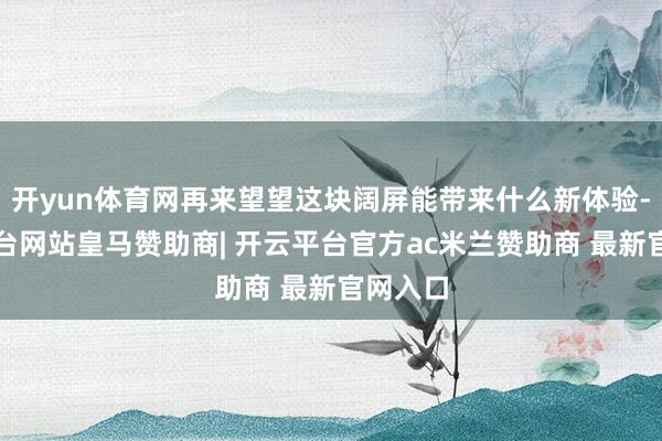 开yun体育网再来望望这块阔屏能带来什么新体验-开云平台网站皇马赞助商| 开云平台官方ac米兰赞助商 最新官网入口