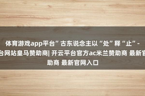 体育游戏app平台”古东说念主以“处”释“止”-开云平台网站皇马赞助商| 开云平台官方ac米兰赞助商 最新官网入口